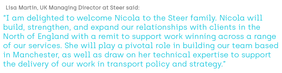 Lisa Martin, Steer: I am delighted to welcome Nicola to the Steer family. Nicola will build, strengthen, and expand our relationships with clients in the North of England with a remit to support work winning across a range of our services. She will play a pivotal role in building our team based in Manchester, as well as draw on her  technical expertise to support the delivery of our work in transport policy and strategy.